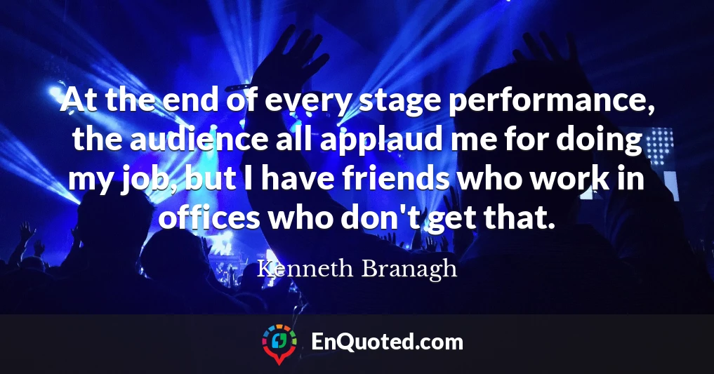 At the end of every stage performance, the audience all applaud me for doing my job, but I have friends who work in offices who don't get that.