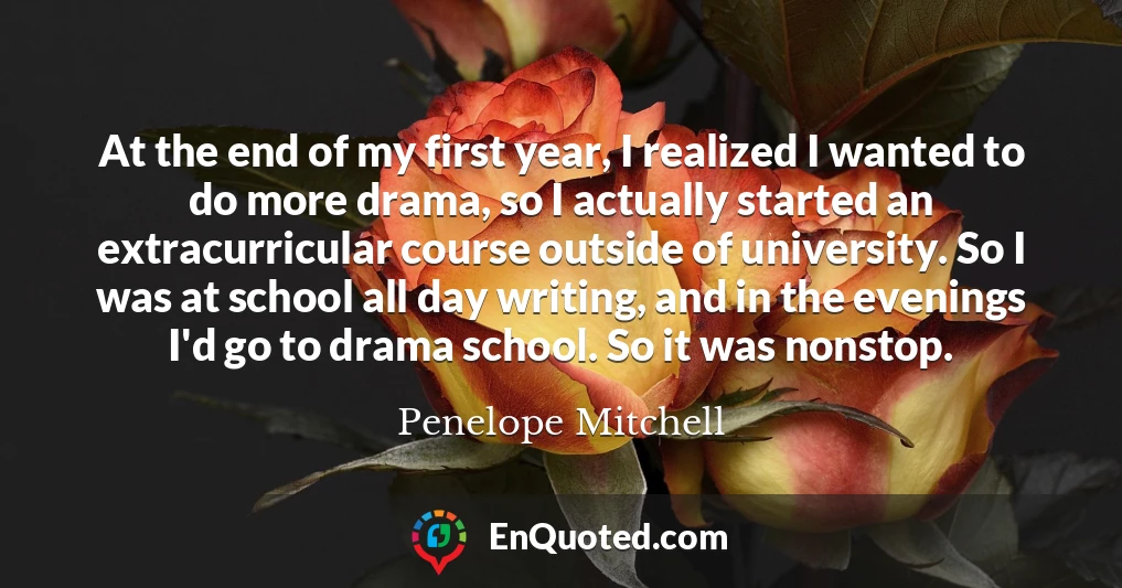 At the end of my first year, I realized I wanted to do more drama, so I actually started an extracurricular course outside of university. So I was at school all day writing, and in the evenings I'd go to drama school. So it was nonstop.