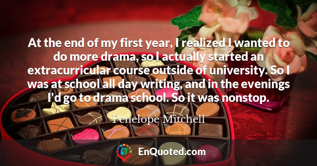 At the end of my first year, I realized I wanted to do more drama, so I actually started an extracurricular course outside of university. So I was at school all day writing, and in the evenings I'd go to drama school. So it was nonstop.