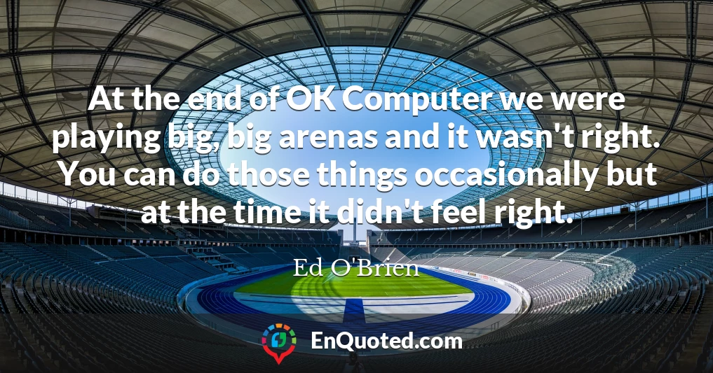 At the end of OK Computer we were playing big, big arenas and it wasn't right. You can do those things occasionally but at the time it didn't feel right.