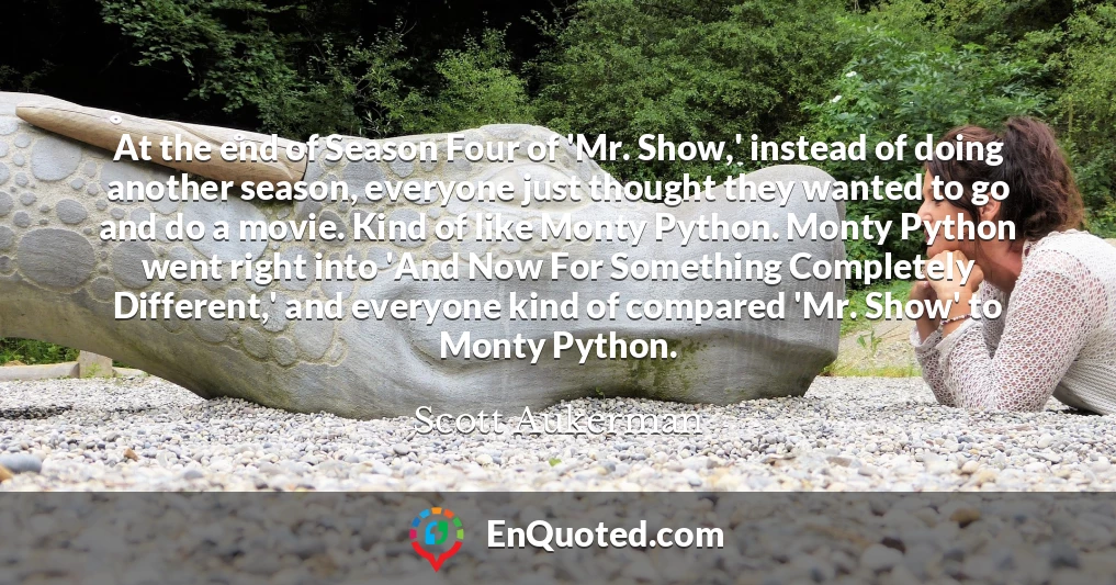 At the end of Season Four of 'Mr. Show,' instead of doing another season, everyone just thought they wanted to go and do a movie. Kind of like Monty Python. Monty Python went right into 'And Now For Something Completely Different,' and everyone kind of compared 'Mr. Show' to Monty Python.