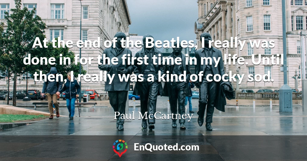 At the end of the Beatles, I really was done in for the first time in my life. Until then, I really was a kind of cocky sod.