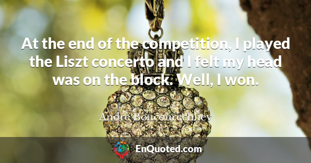 At the end of the competition, I played the Liszt concerto and I felt my head was on the block. Well, I won.