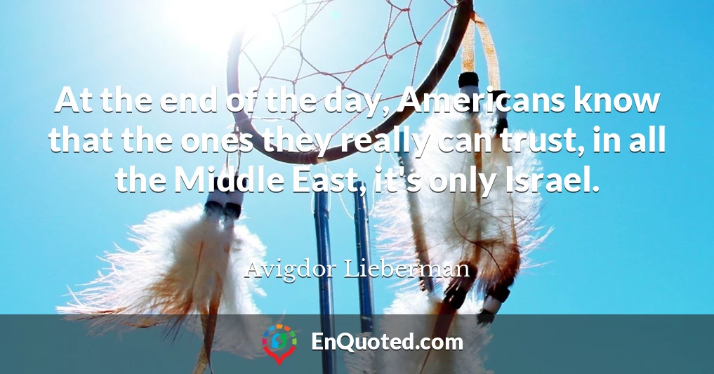 At the end of the day, Americans know that the ones they really can trust, in all the Middle East, it's only Israel.