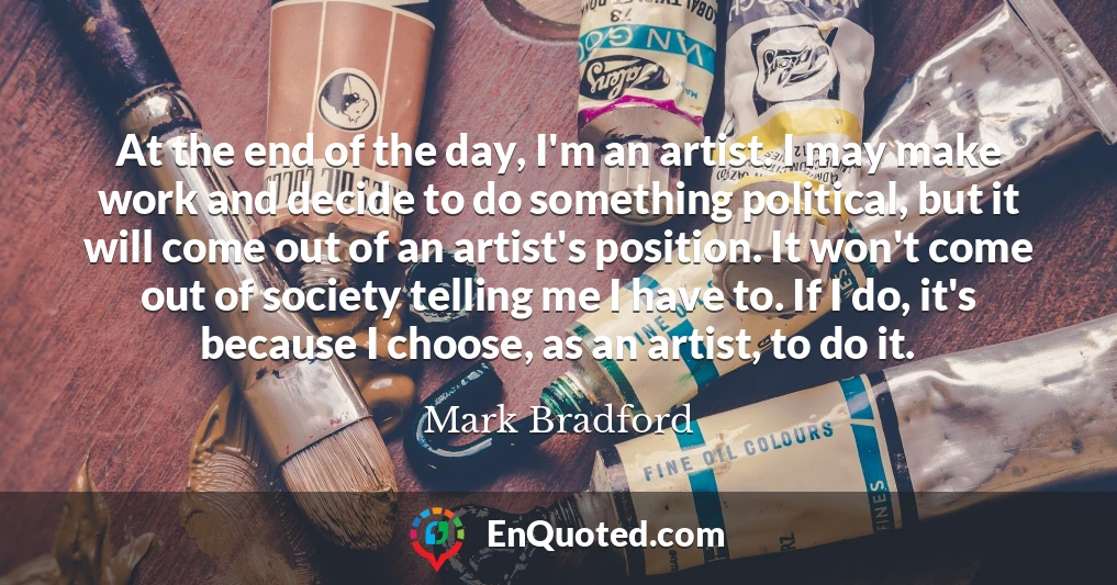 At the end of the day, I'm an artist. I may make work and decide to do something political, but it will come out of an artist's position. It won't come out of society telling me I have to. If I do, it's because I choose, as an artist, to do it.