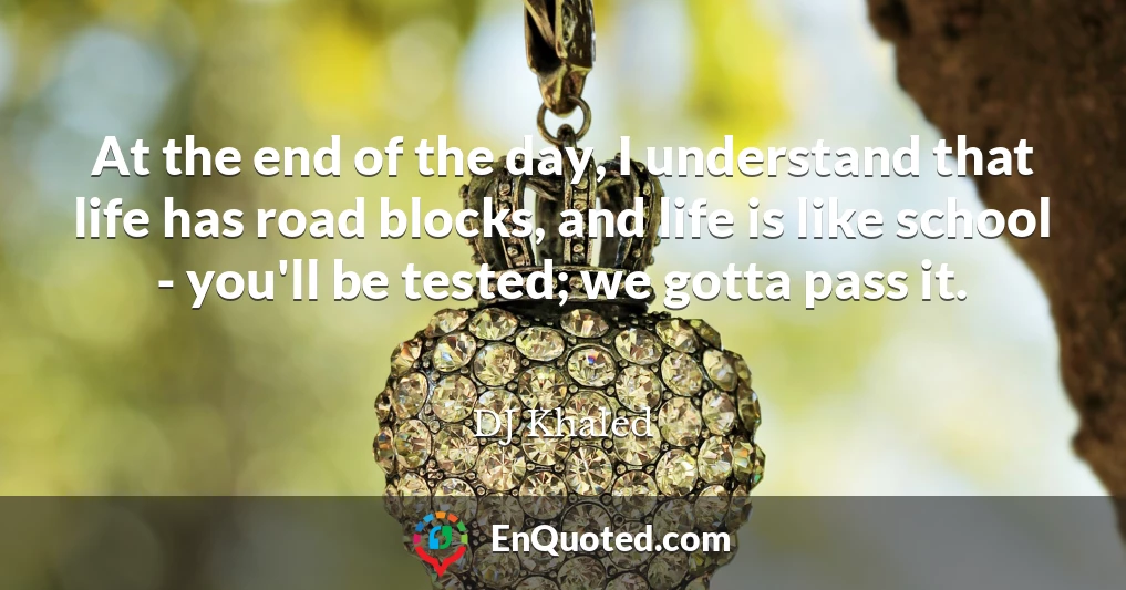 At the end of the day, I understand that life has road blocks, and life is like school - you'll be tested; we gotta pass it.