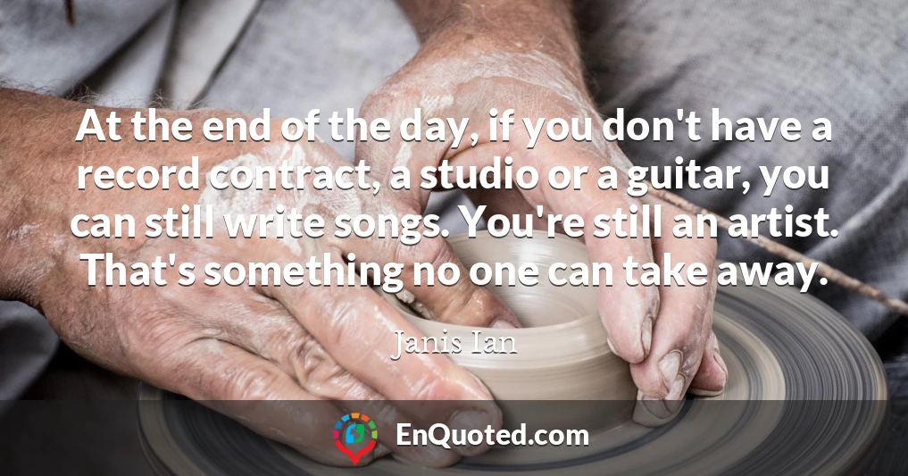 At the end of the day, if you don't have a record contract, a studio or a guitar, you can still write songs. You're still an artist. That's something no one can take away.