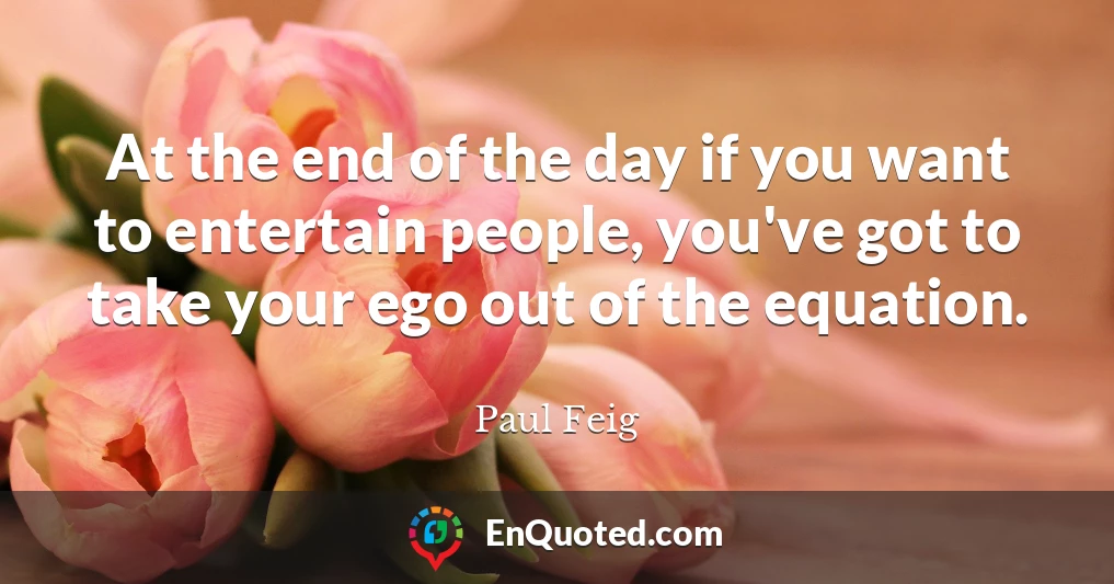 At the end of the day if you want to entertain people, you've got to take your ego out of the equation.