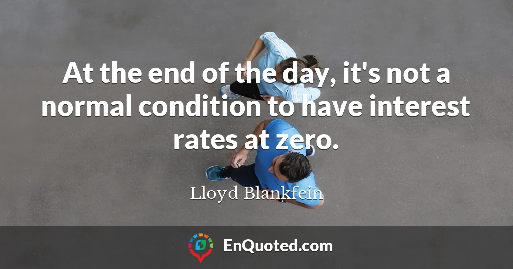 At the end of the day, it's not a normal condition to have interest rates at zero.