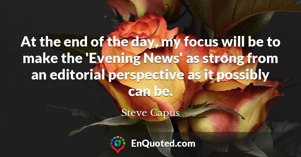 At the end of the day, my focus will be to make the 'Evening News' as strong from an editorial perspective as it possibly can be.