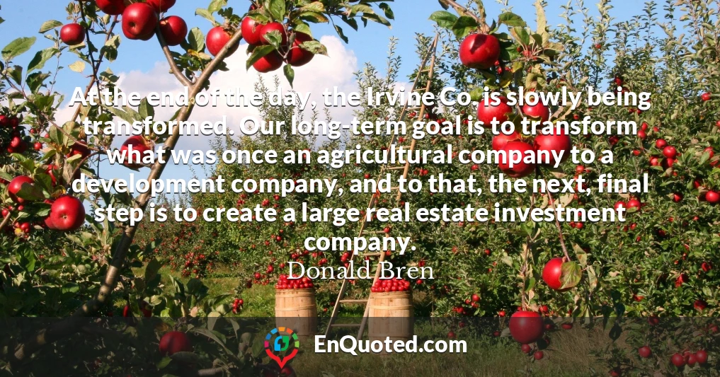 At the end of the day, the Irvine Co. is slowly being transformed. Our long-term goal is to transform what was once an agricultural company to a development company, and to that, the next, final step is to create a large real estate investment company.