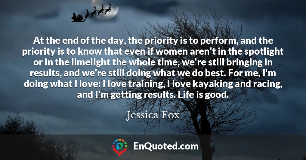At the end of the day, the priority is to perform, and the priority is to know that even if women aren't in the spotlight or in the limelight the whole time, we're still bringing in results, and we're still doing what we do best. For me, I'm doing what I love: I love training, I love kayaking and racing, and I'm getting results. Life is good.