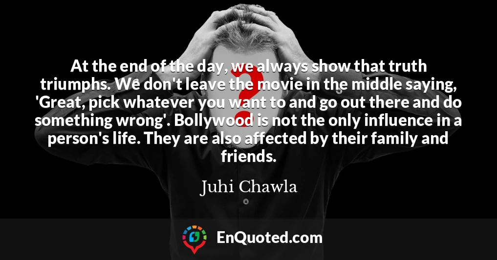 At the end of the day, we always show that truth triumphs. We don't leave the movie in the middle saying, 'Great, pick whatever you want to and go out there and do something wrong'. Bollywood is not the only influence in a person's life. They are also affected by their family and friends.