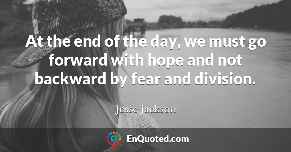 At the end of the day, we must go forward with hope and not backward by fear and division.