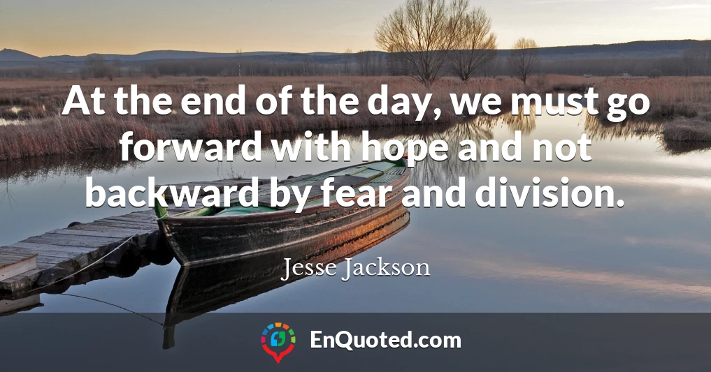 At the end of the day, we must go forward with hope and not backward by fear and division.