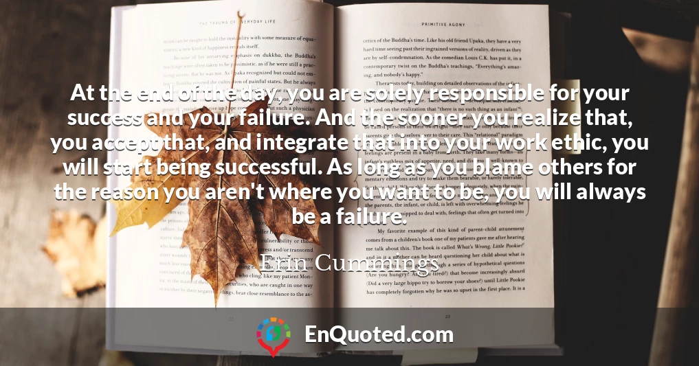 At the end of the day, you are solely responsible for your success and your failure. And the sooner you realize that, you accept that, and integrate that into your work ethic, you will start being successful. As long as you blame others for the reason you aren't where you want to be, you will always be a failure.