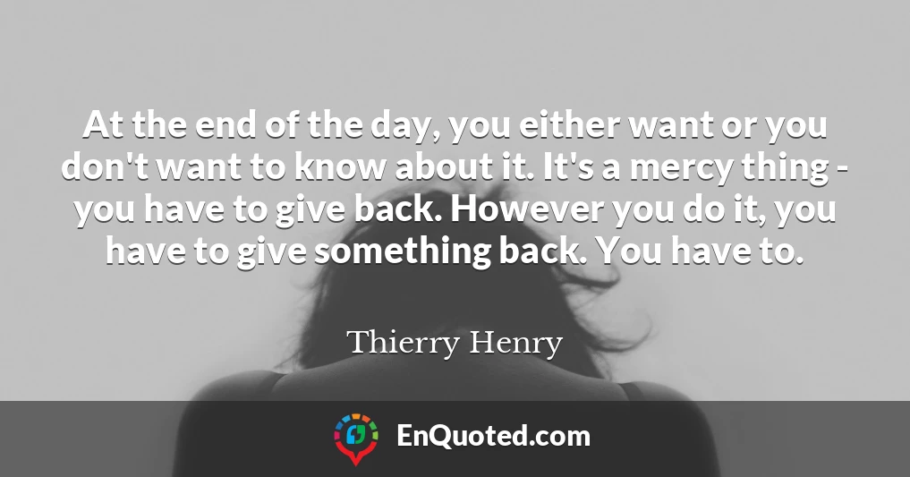 At the end of the day, you either want or you don't want to know about it. It's a mercy thing - you have to give back. However you do it, you have to give something back. You have to.