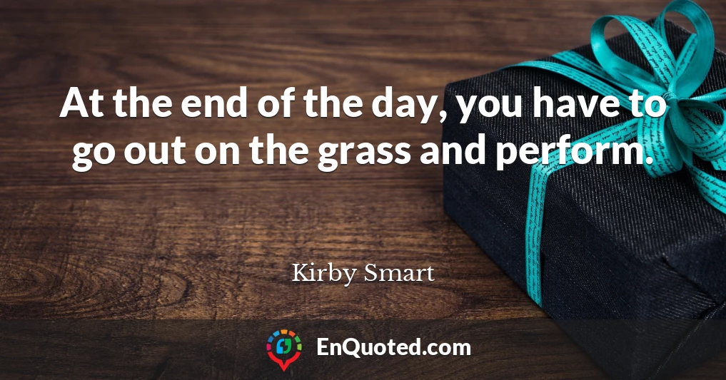 At the end of the day, you have to go out on the grass and perform.