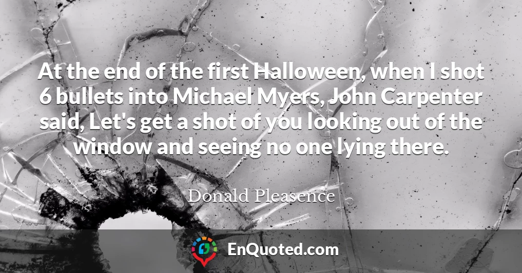 At the end of the first Halloween, when I shot 6 bullets into Michael Myers, John Carpenter said, Let's get a shot of you looking out of the window and seeing no one lying there.