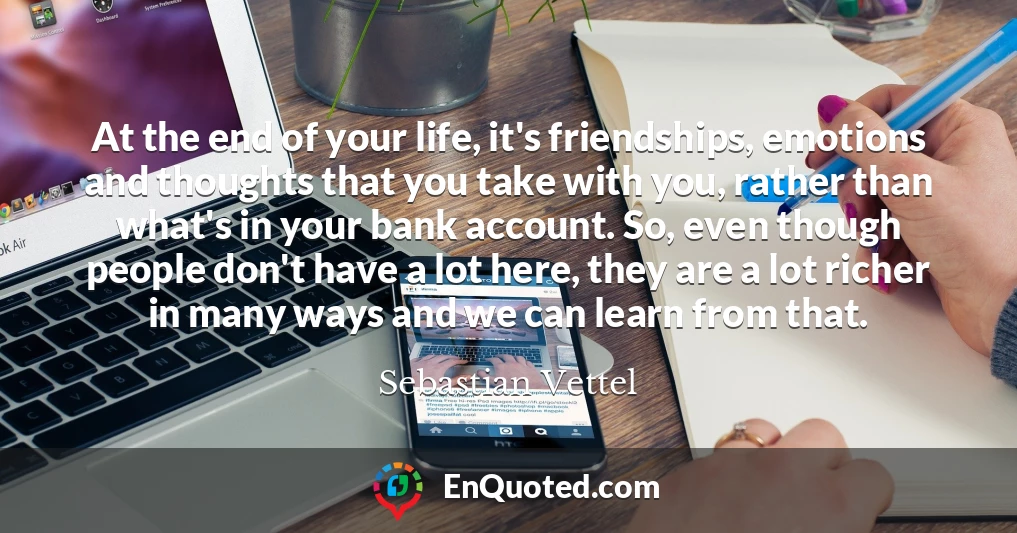 At the end of your life, it's friendships, emotions and thoughts that you take with you, rather than what's in your bank account. So, even though people don't have a lot here, they are a lot richer in many ways and we can learn from that.