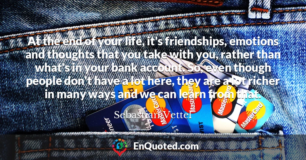 At the end of your life, it's friendships, emotions and thoughts that you take with you, rather than what's in your bank account. So, even though people don't have a lot here, they are a lot richer in many ways and we can learn from that.