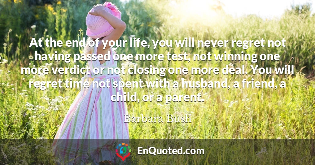 At the end of your life, you will never regret not having passed one more test, not winning one more verdict or not closing one more deal. You will regret time not spent with a husband, a friend, a child, or a parent.