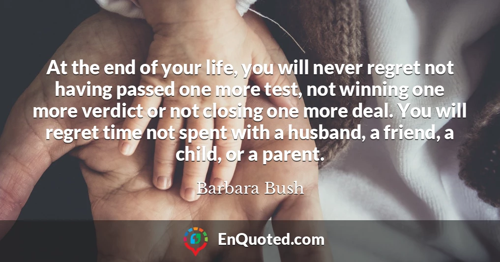 At the end of your life, you will never regret not having passed one more test, not winning one more verdict or not closing one more deal. You will regret time not spent with a husband, a friend, a child, or a parent.