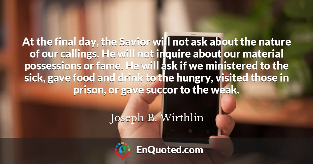 At the final day, the Savior will not ask about the nature of our callings. He will not inquire about our material possessions or fame. He will ask if we ministered to the sick, gave food and drink to the hungry, visited those in prison, or gave succor to the weak.