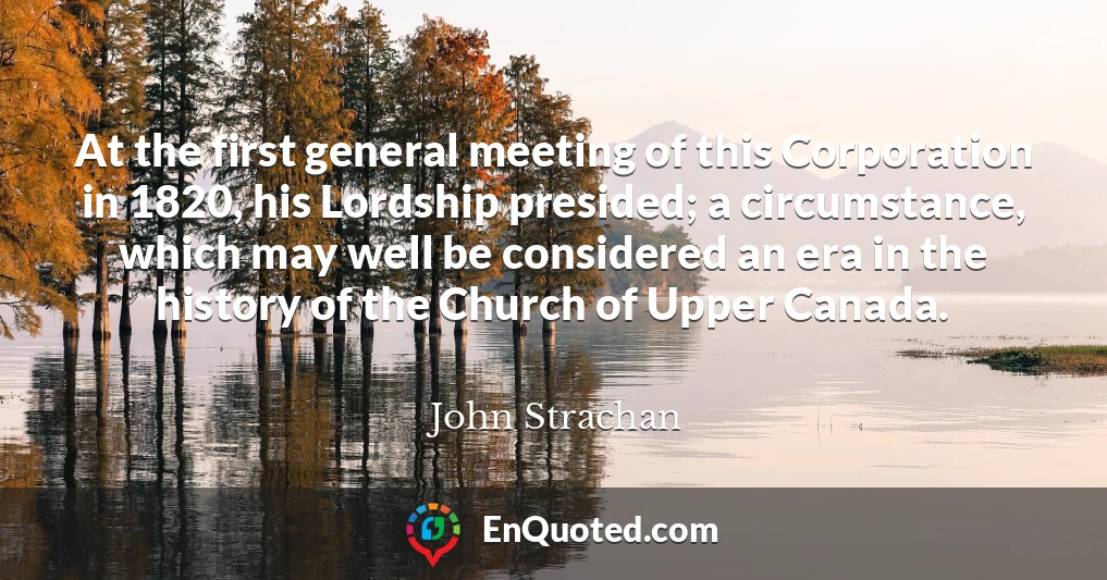 At the first general meeting of this Corporation in 1820, his Lordship presided; a circumstance, which may well be considered an era in the history of the Church of Upper Canada.