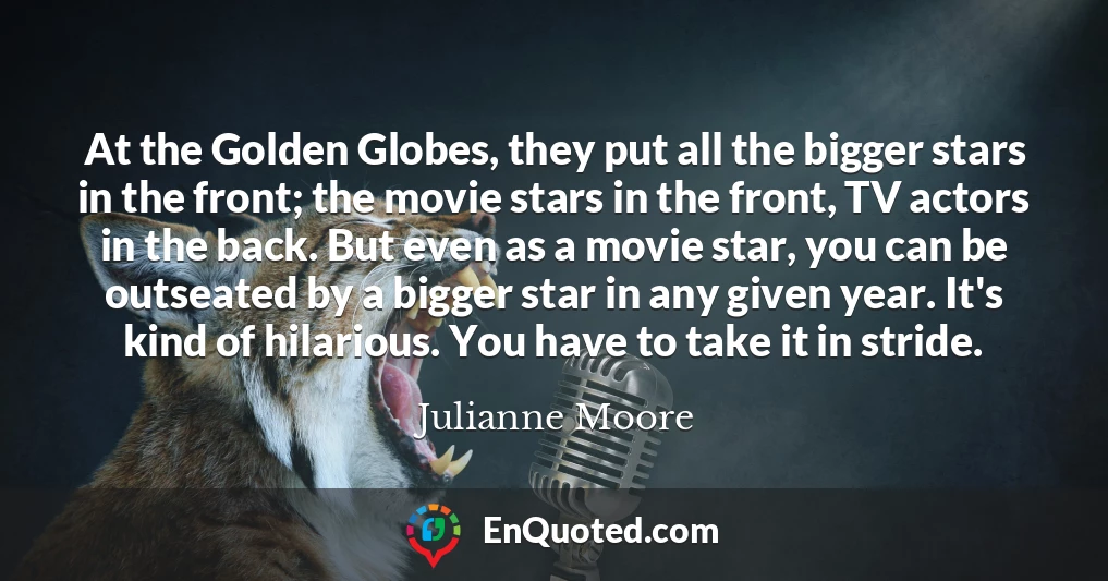 At the Golden Globes, they put all the bigger stars in the front; the movie stars in the front, TV actors in the back. But even as a movie star, you can be outseated by a bigger star in any given year. It's kind of hilarious. You have to take it in stride.