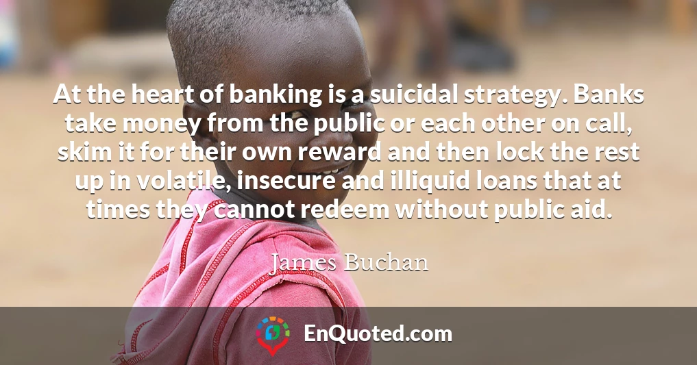 At the heart of banking is a suicidal strategy. Banks take money from the public or each other on call, skim it for their own reward and then lock the rest up in volatile, insecure and illiquid loans that at times they cannot redeem without public aid.