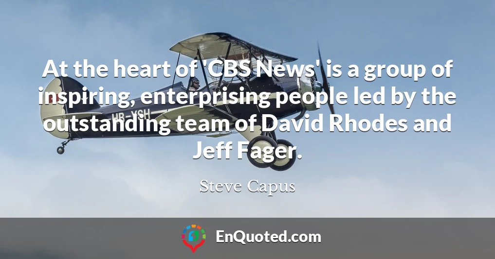 At the heart of 'CBS News' is a group of inspiring, enterprising people led by the outstanding team of David Rhodes and Jeff Fager.