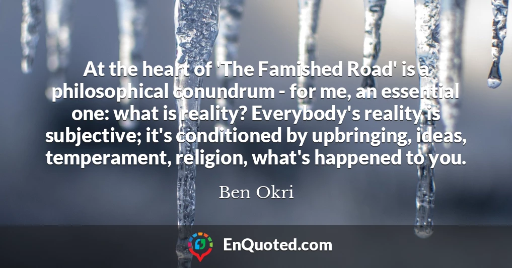 At the heart of 'The Famished Road' is a philosophical conundrum - for me, an essential one: what is reality? Everybody's reality is subjective; it's conditioned by upbringing, ideas, temperament, religion, what's happened to you.