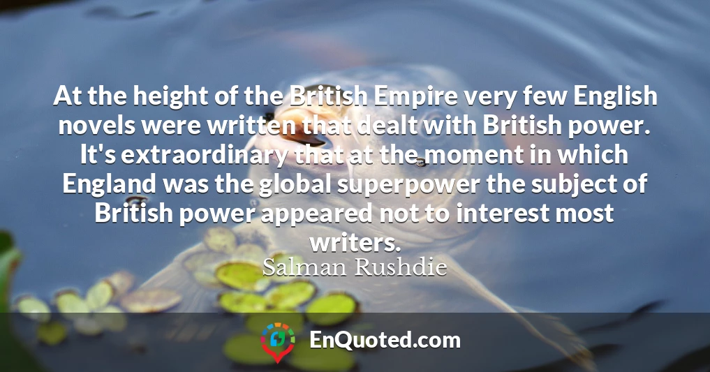 At the height of the British Empire very few English novels were written that dealt with British power. It's extraordinary that at the moment in which England was the global superpower the subject of British power appeared not to interest most writers.