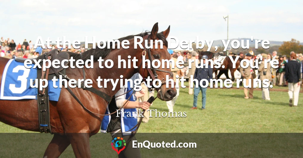 At the Home Run Derby, you're expected to hit home runs. You're up there trying to hit home runs.