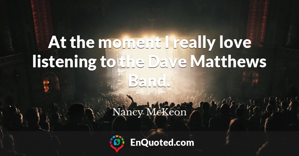 At the moment I really love listening to the Dave Matthews Band.