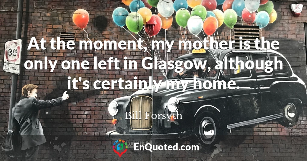 At the moment, my mother is the only one left in Glasgow, although it's certainly my home.