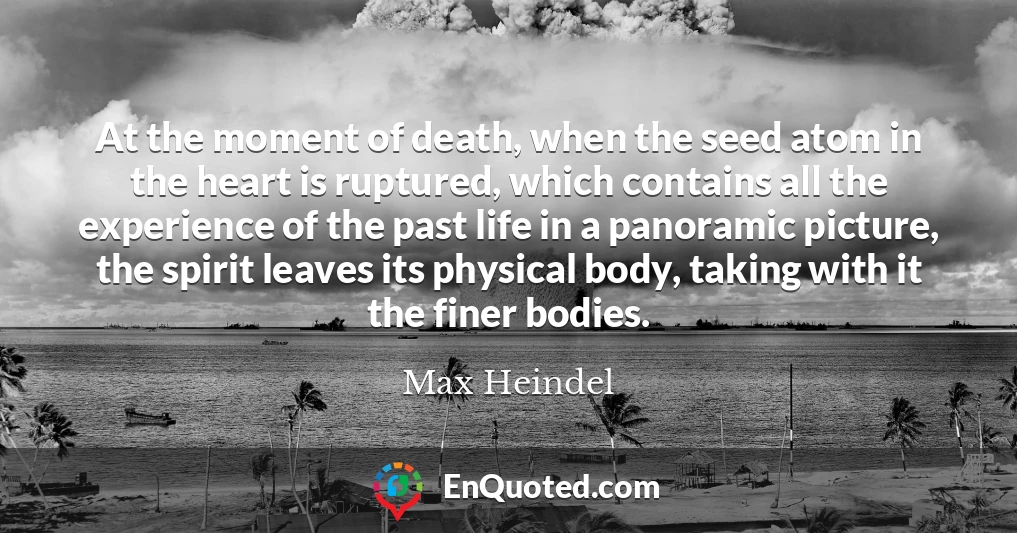 At the moment of death, when the seed atom in the heart is ruptured, which contains all the experience of the past life in a panoramic picture, the spirit leaves its physical body, taking with it the finer bodies.