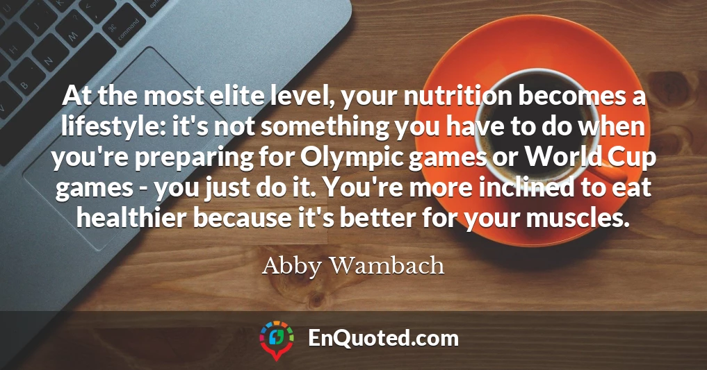 At the most elite level, your nutrition becomes a lifestyle: it's not something you have to do when you're preparing for Olympic games or World Cup games - you just do it. You're more inclined to eat healthier because it's better for your muscles.