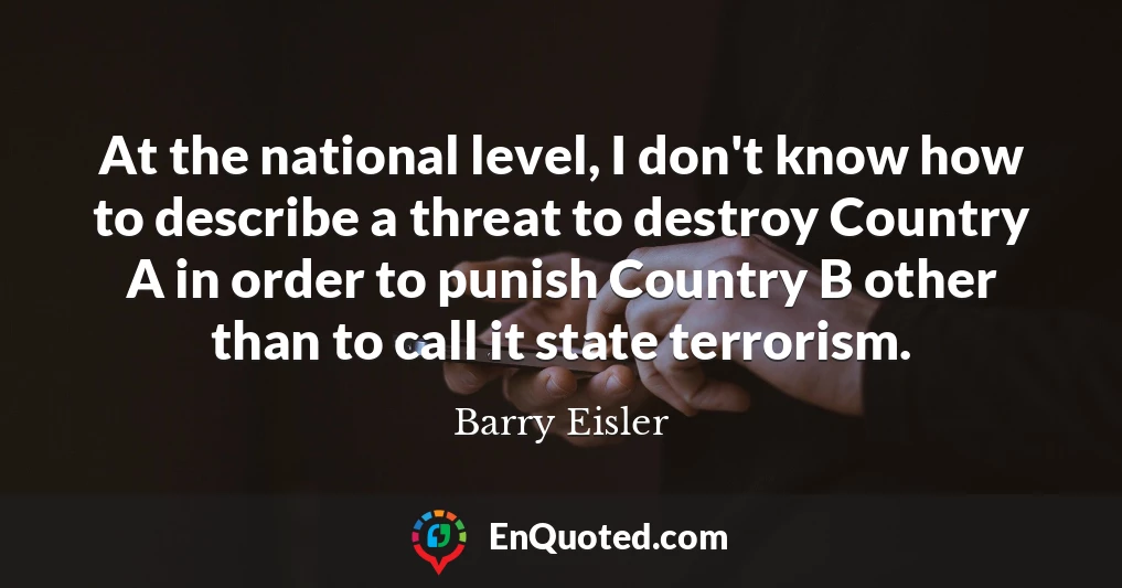 At the national level, I don't know how to describe a threat to destroy Country A in order to punish Country B other than to call it state terrorism.