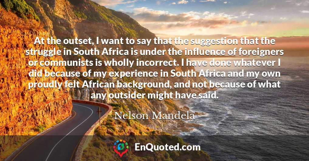 At the outset, I want to say that the suggestion that the struggle in South Africa is under the influence of foreigners or communists is wholly incorrect. I have done whatever I did because of my experience in South Africa and my own proudly felt African background, and not because of what any outsider might have said.