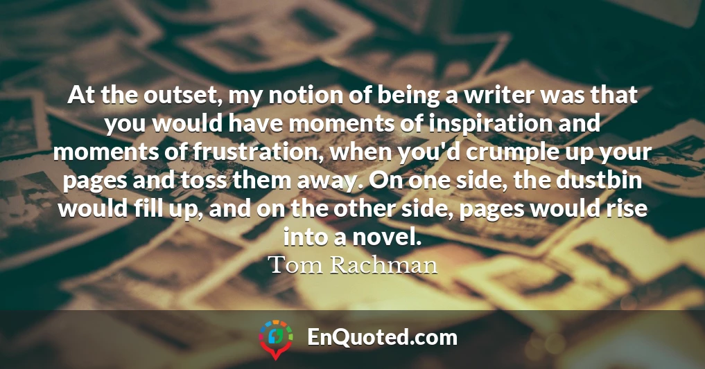 At the outset, my notion of being a writer was that you would have moments of inspiration and moments of frustration, when you'd crumple up your pages and toss them away. On one side, the dustbin would fill up, and on the other side, pages would rise into a novel.