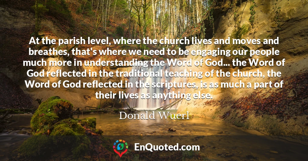 At the parish level, where the church lives and moves and breathes, that's where we need to be engaging our people much more in understanding the Word of God... the Word of God reflected in the traditional teaching of the church, the Word of God reflected in the scriptures, is as much a part of their lives as anything else.