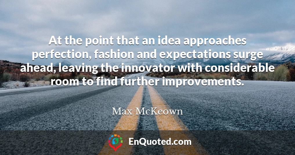 At the point that an idea approaches perfection, fashion and expectations surge ahead, leaving the innovator with considerable room to find further improvements.