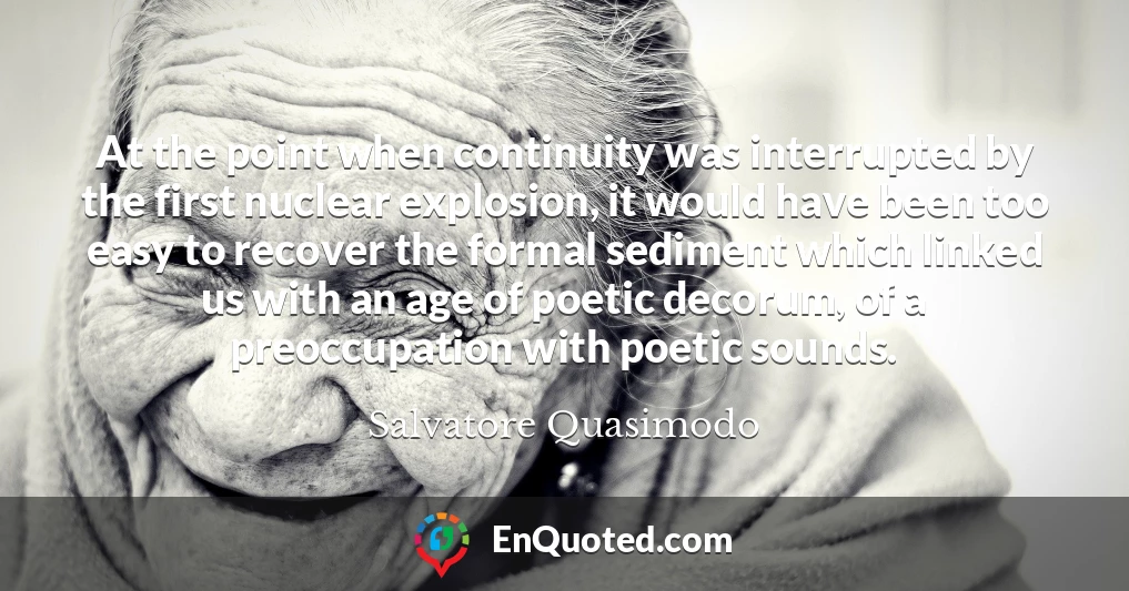 At the point when continuity was interrupted by the first nuclear explosion, it would have been too easy to recover the formal sediment which linked us with an age of poetic decorum, of a preoccupation with poetic sounds.