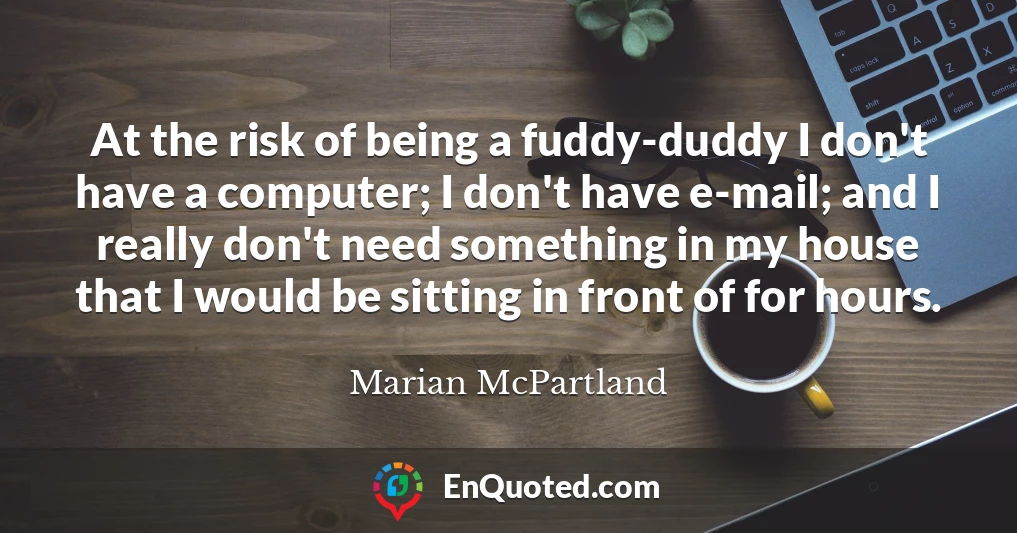 At the risk of being a fuddy-duddy I don't have a computer; I don't have e-mail; and I really don't need something in my house that I would be sitting in front of for hours.