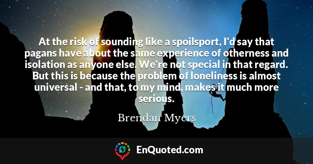 At the risk of sounding like a spoilsport, I'd say that pagans have about the same experience of otherness and isolation as anyone else. We're not special in that regard. But this is because the problem of loneliness is almost universal - and that, to my mind, makes it much more serious.