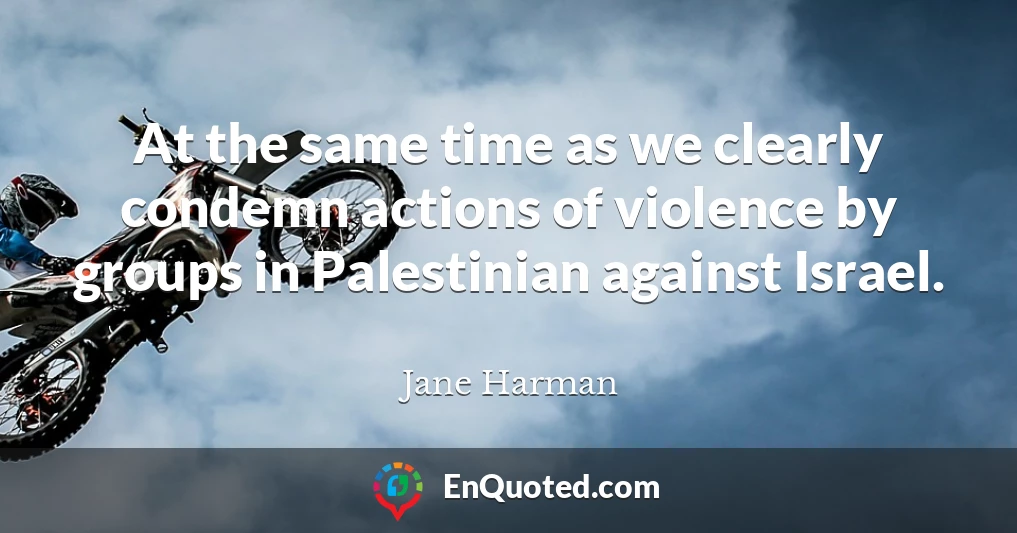 At the same time as we clearly condemn actions of violence by groups in Palestinian against Israel.