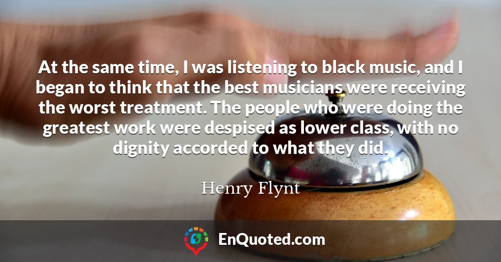 At the same time, I was listening to black music, and I began to think that the best musicians were receiving the worst treatment. The people who were doing the greatest work were despised as lower class, with no dignity accorded to what they did.