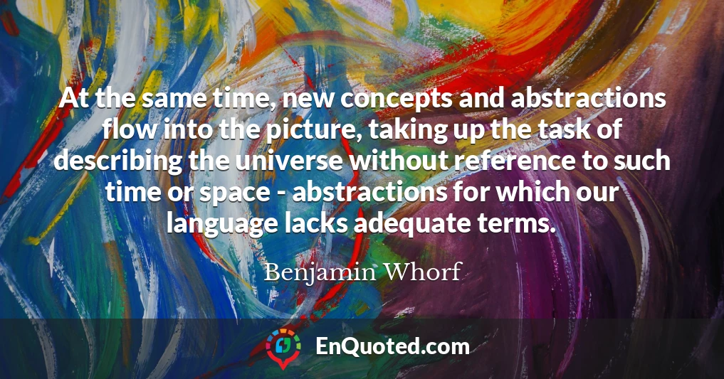 At the same time, new concepts and abstractions flow into the picture, taking up the task of describing the universe without reference to such time or space - abstractions for which our language lacks adequate terms.
